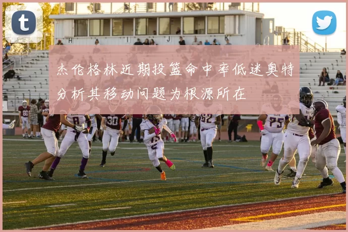 杰伦格林近期投篮命中率低迷奥特分析其移动问题为根源所在