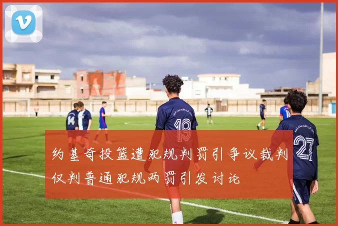 约基奇投篮遭犯规判罚引争议裁判仅判普通犯规两罚引发讨论