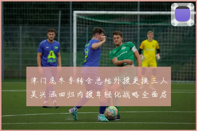 津门虎冬季转会总结外援更换三人吴兴涵回归内援年轻化战略全面启动