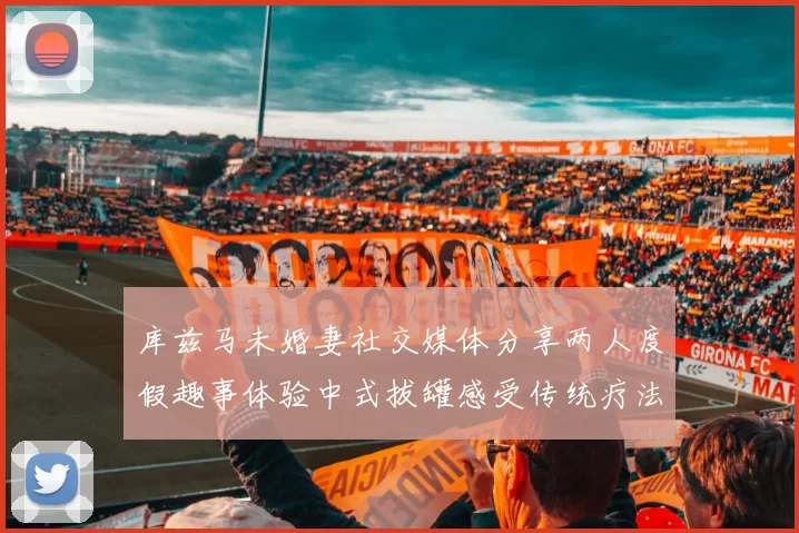 库兹马未婚妻社交媒体分享两人度假趣事体验中式拔罐感受传统疗法魅力