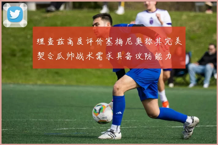 理查兹高度评价塞梅尼奥称其完美契合瓜帅战术需求具备攻防能力